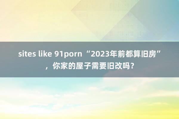 sites like 91porn “2023年前都算旧房”，你家的屋子需要旧改吗？