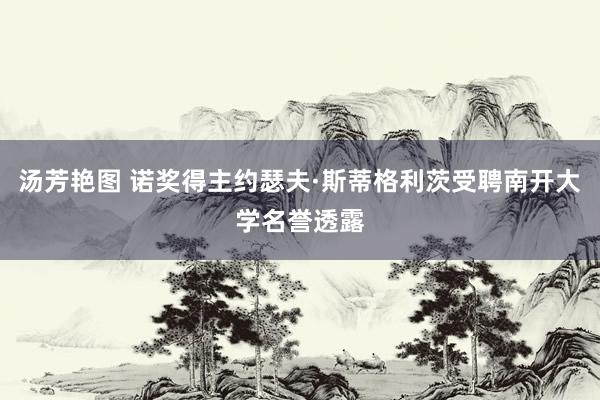 汤芳艳图 诺奖得主约瑟夫·斯蒂格利茨受聘南开大学名誉透露
