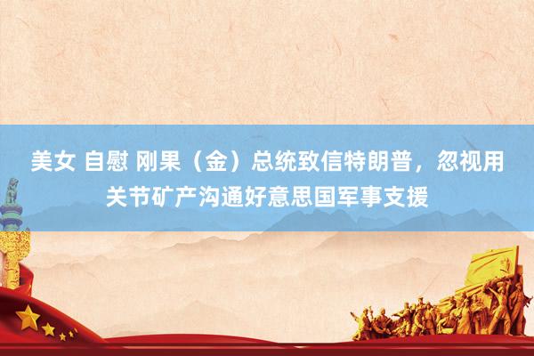 美女 自慰 刚果（金）总统致信特朗普，忽视用关节矿产沟通好意思国军事支援