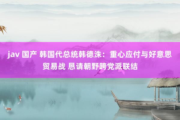 jav 国产 韩国代总统韩德洙：重心应付与好意思贸易战 恳请朝野跨党派联结