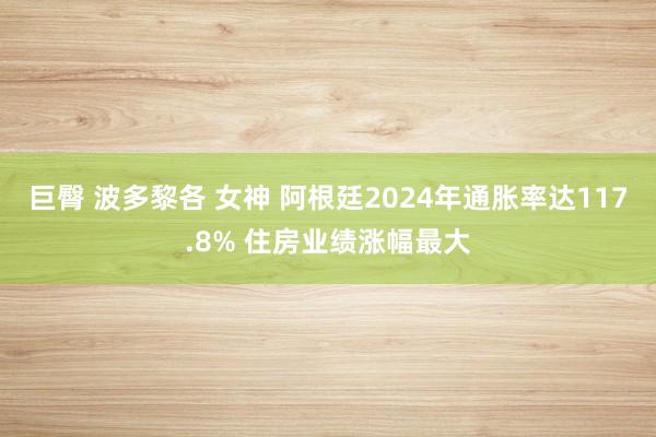 巨臀 波多黎各 女神 阿根廷2024年通胀率达117.8% 住房业绩涨幅最大