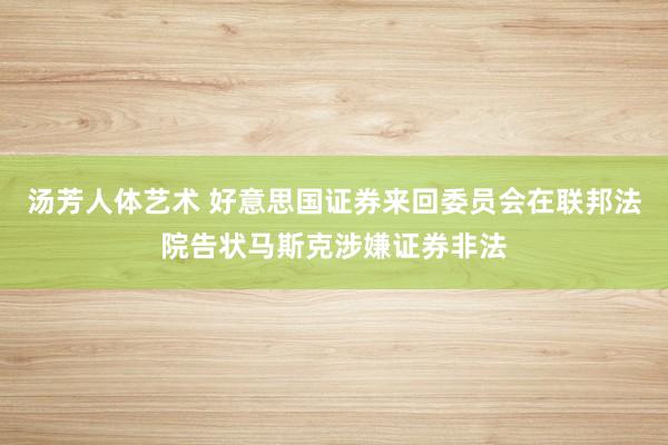 汤芳人体艺术 好意思国证券来回委员会在联邦法院告状马斯克涉嫌证券非法