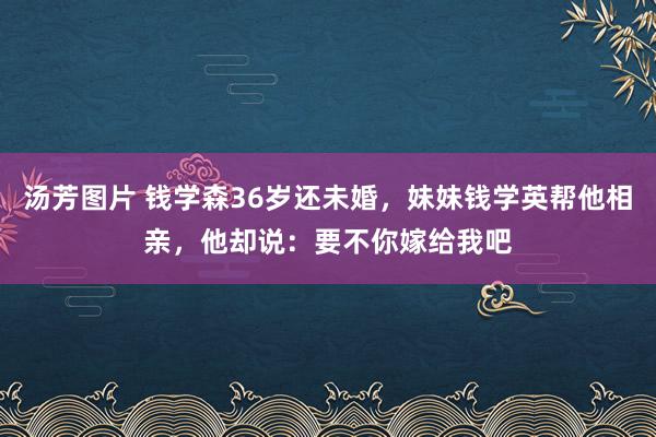 汤芳图片 钱学森36岁还未婚，妹妹钱学英帮他相亲，他却说：要不你嫁给我吧