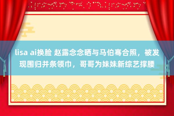 lisa ai换脸 赵露念念晒与马伯骞合照，被发现围归并条领巾，哥哥为妹妹新综艺撑腰