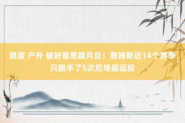 跳蛋 户外 被好意思媒月旦！詹姆斯近14个赛季只脱手了5次后场超远投