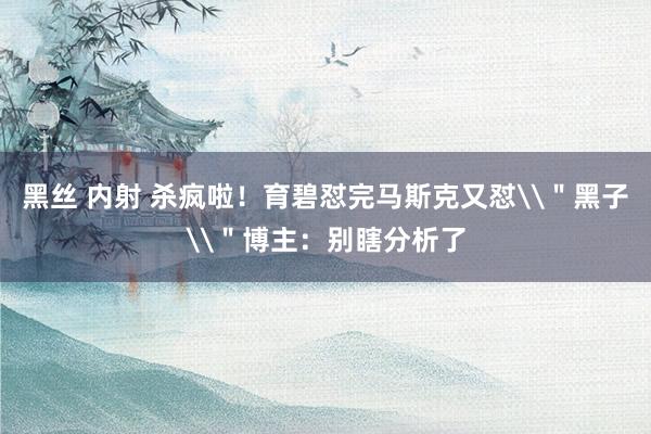 黑丝 内射 杀疯啦！育碧怼完马斯克又怼\＂黑子\＂博主：别瞎分析了