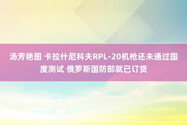 汤芳艳图 卡拉什尼科夫RPL-20机枪还未通过国度测试 俄罗斯国防部就已订货