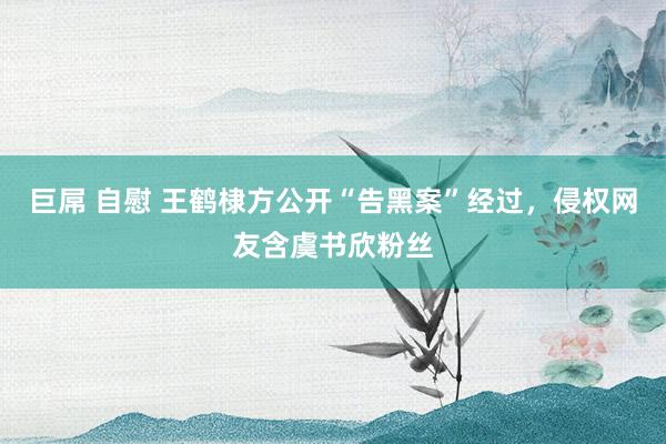 巨屌 自慰 王鹤棣方公开“告黑案”经过，侵权网友含虞书欣粉丝