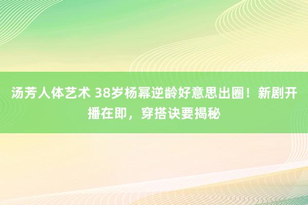 汤芳人体艺术 38岁杨幂逆龄好意思出圈！新剧开播在即，穿搭诀要揭秘