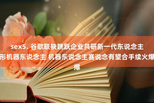 sex5. 谷歌联袂跳跃企业共研新一代东说念主形机器东说念主 机器东说念主赛说念有望合手续火爆