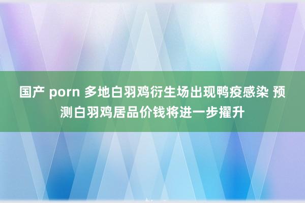 国产 porn 多地白羽鸡衍生场出现鸭疫感染 预测白羽鸡居品价钱将进一步擢升
