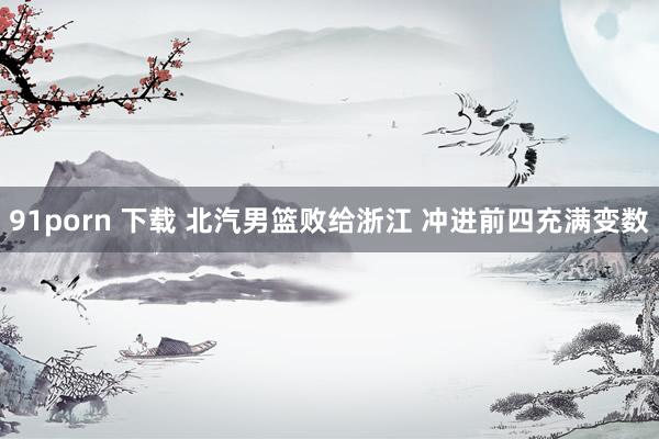 91porn 下载 北汽男篮败给浙江 冲进前四充满变数