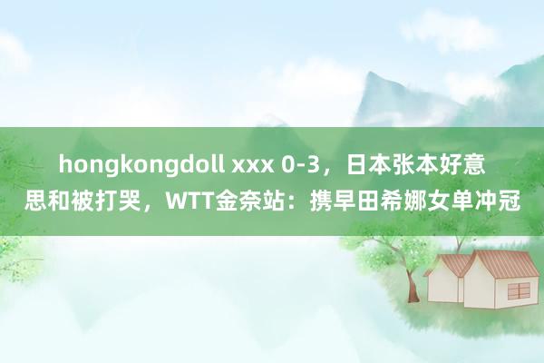 hongkongdoll xxx 0-3，日本张本好意思和被打哭，WTT金奈站：携早田希娜女单冲冠