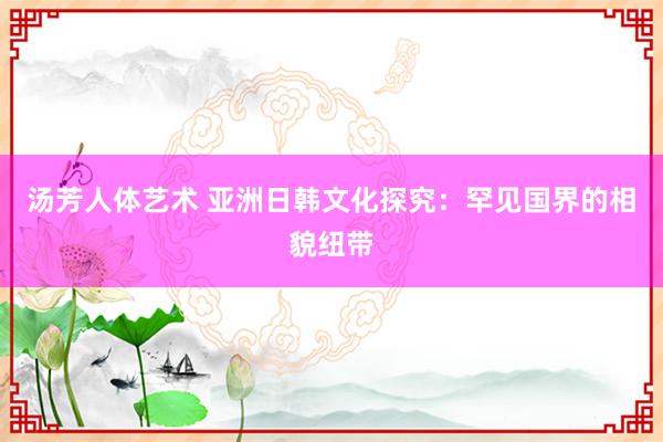 汤芳人体艺术 亚洲日韩文化探究：罕见国界的相貌纽带