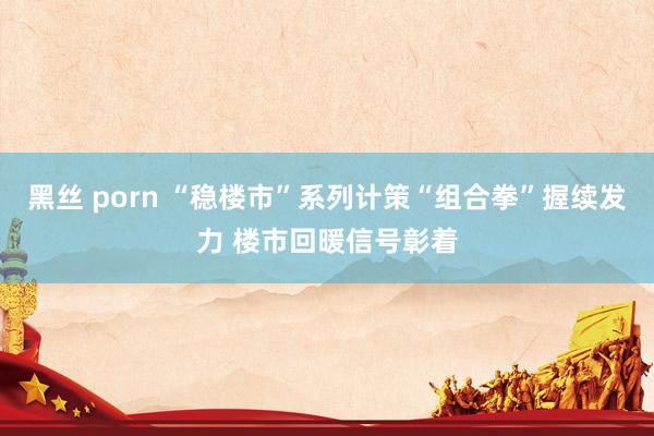 黑丝 porn “稳楼市”系列计策“组合拳”握续发力 楼市回暖信号彰着