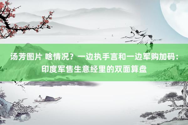 汤芳图片 啥情况？一边执手言和一边军购加码：印度军售生意经里的双面算盘