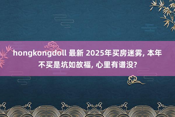 hongkongdoll 最新 2025年买房迷雾， 本年不买是坑如故福， 心里有谱没?