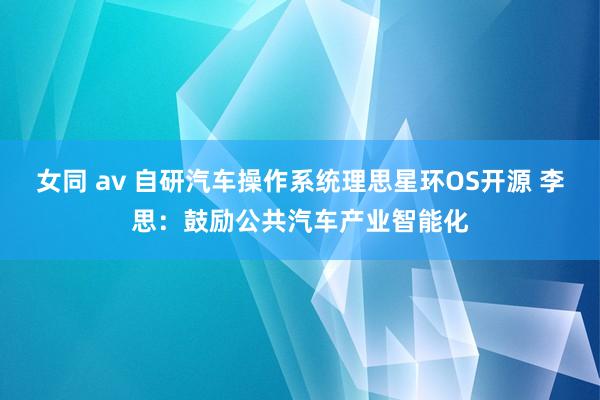 女同 av 自研汽车操作系统理思星环OS开源 李思：鼓励公共汽车产业智能化