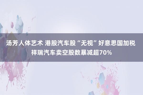 汤芳人体艺术 港股汽车股“无视”好意思国加税 祥瑞汽车卖空股数暴减超70%