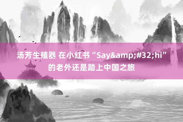 汤芳生殖器 在小红书“Say&#32;hi”的老外还是踏上中国之旅