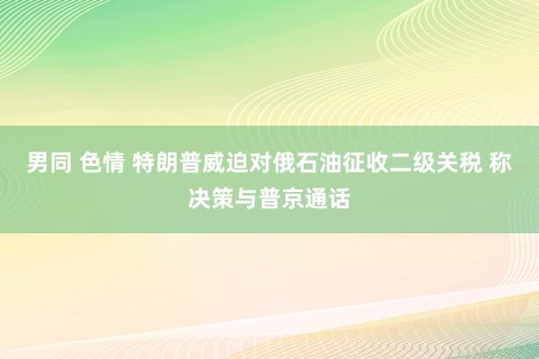 男同 色情 特朗普威迫对俄石油征收二级关税 称决策与普京通话