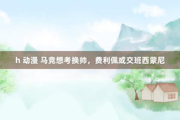 h 动漫 马竞想考换帅，费利佩或交班西蒙尼