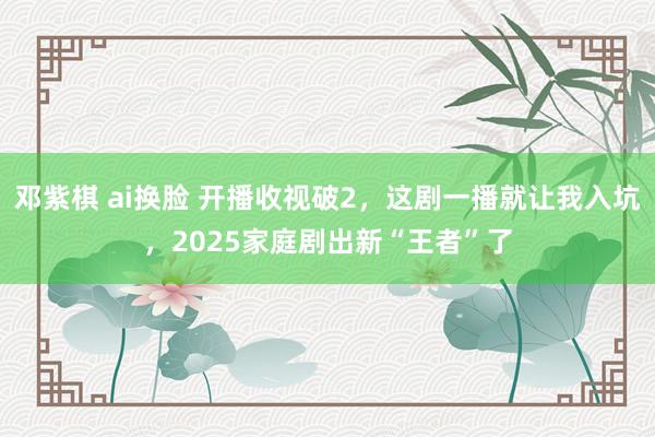 邓紫棋 ai换脸 开播收视破2，这剧一播就让我入坑，2025家庭剧出新“王者”了