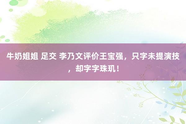 牛奶姐姐 足交 李乃文评价王宝强，只字未提演技，却字字珠玑！