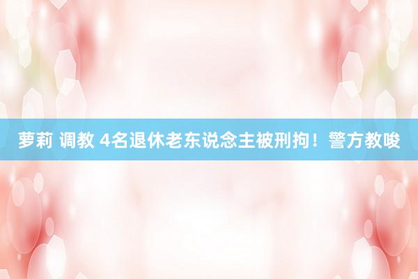 萝莉 调教 4名退休老东说念主被刑拘！警方教唆