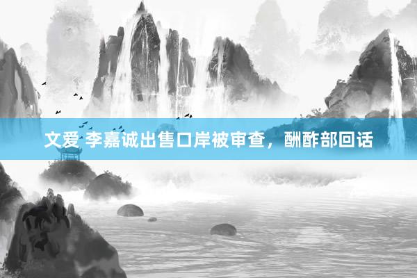 文爱 李嘉诚出售口岸被审查，酬酢部回话