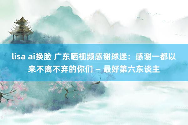 lisa ai换脸 广东晒视频感谢球迷：感谢一都以来不离不弃的你们 — 最好第六东谈主