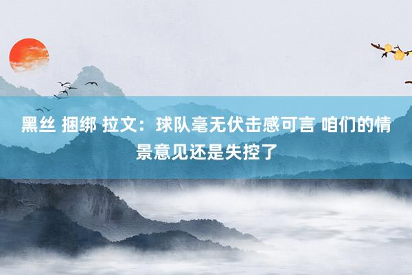 黑丝 捆绑 拉文：球队毫无伏击感可言 咱们的情景意见还是失控了
