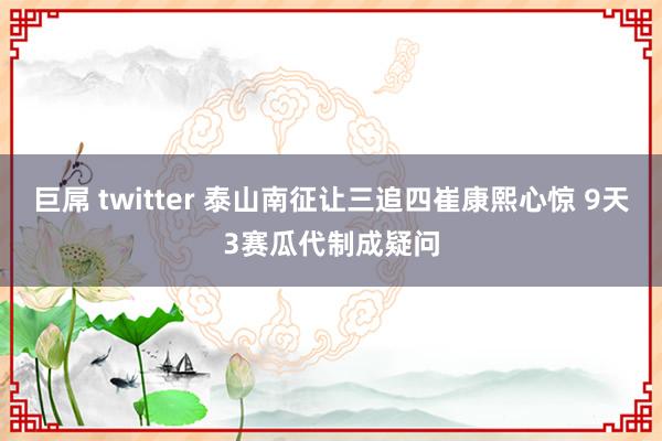 巨屌 twitter 泰山南征让三追四崔康熙心惊 9天3赛瓜代制成疑问