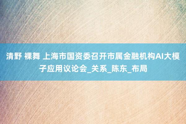 清野 裸舞 上海市国资委召开市属金融机构AI大模子应用议论会_关系_陈东_布局