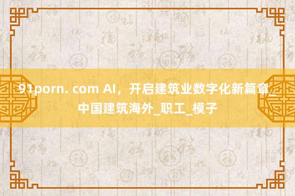91porn. com AI，开启建筑业数字化新篇章_中国建筑海外_职工_模子