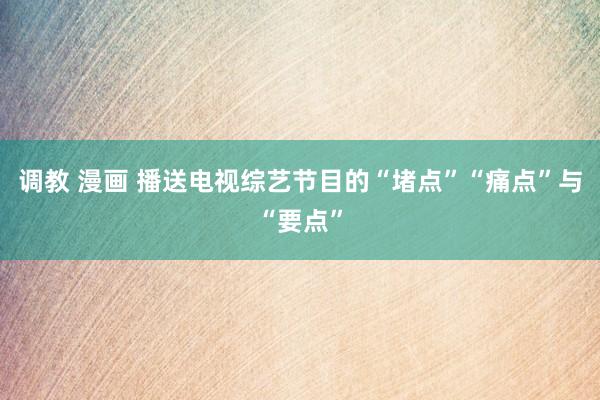 调教 漫画 播送电视综艺节目的“堵点”“痛点”与“要点”