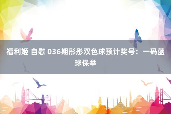 福利姬 自慰 036期彤彤双色球预计奖号：一码蓝球保举
