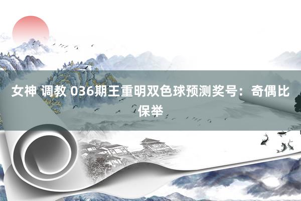 女神 调教 036期王重明双色球预测奖号：奇偶比保举