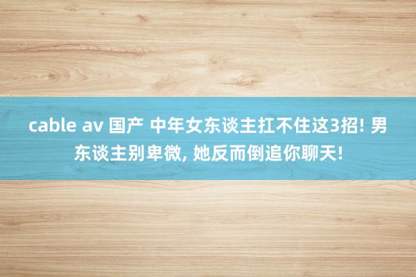 cable av 国产 中年女东谈主扛不住这3招! 男东谈主别卑微， 她反而倒追你聊天!