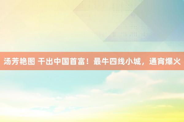 汤芳艳图 干出中国首富！最牛四线小城，通宵爆火