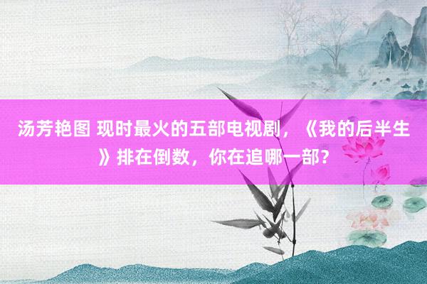 汤芳艳图 现时最火的五部电视剧，《我的后半生》排在倒数，你在追哪一部？
