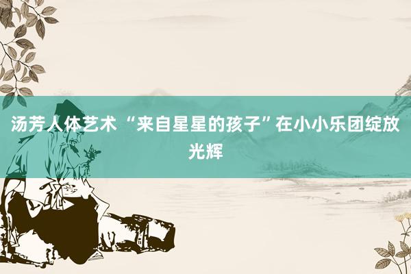 汤芳人体艺术 “来自星星的孩子”在小小乐团绽放光辉