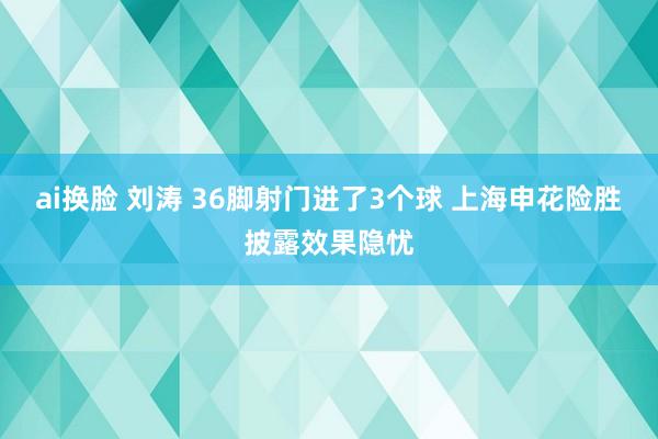ai换脸 刘涛 36脚射门进了3个球 上海申花险胜披露效果隐忧