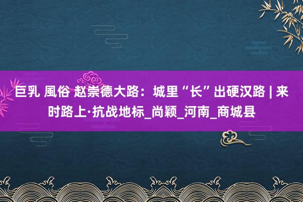 巨乳 風俗 赵崇德大路：城里“长”出硬汉路 | 来时路上·抗战地标_尚颖_河南_商城县