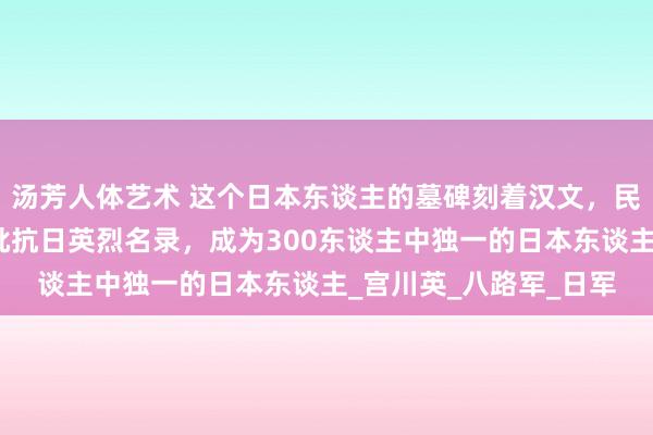 汤芳人体艺术 这个日本东谈主的墓碑刻着汉文，民政部破例把他列入首批抗日英烈名录，成为300东谈主中独一的日本东谈主_宫川英_八路军_日军