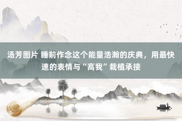 汤芳图片 睡前作念这个能量浩瀚的庆典，用最快速的表情与“高我”栽植承接