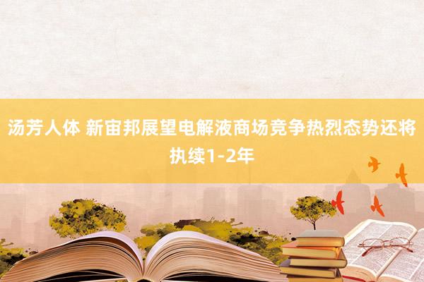 汤芳人体 新宙邦展望电解液商场竞争热烈态势还将执续1-2年