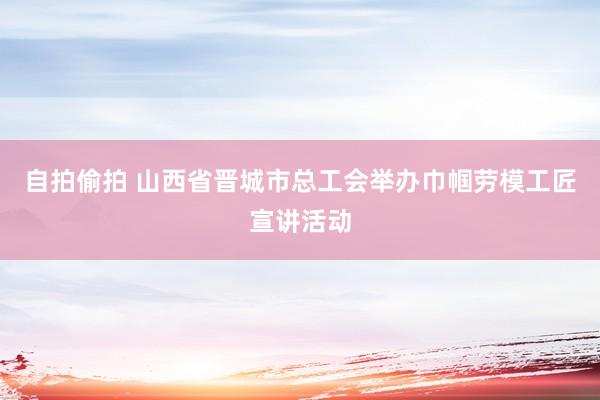 自拍偷拍 山西省晋城市总工会举办巾帼劳模工匠宣讲活动