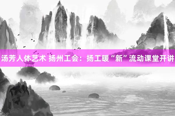汤芳人体艺术 扬州工会：扬工暖“新”流动课堂开讲