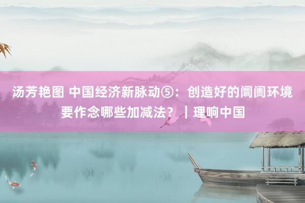 汤芳艳图 中国经济新脉动⑤：创造好的阛阓环境要作念哪些加减法？｜理响中国